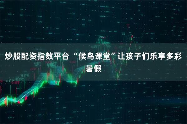炒股配资指数平台 “候鸟课堂”让孩子们乐享多彩暑假