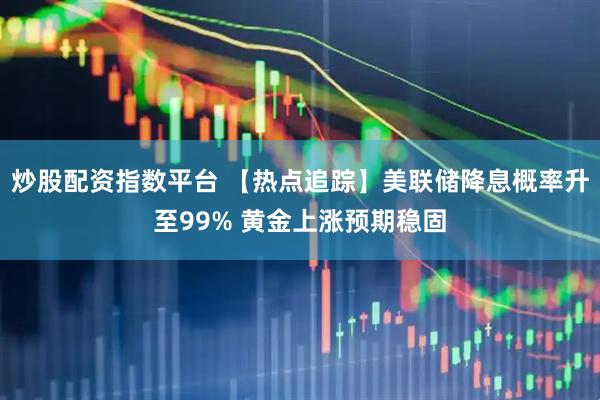 炒股配资指数平台 【热点追踪】美联储降息概率升至99% 黄金上涨预期稳固