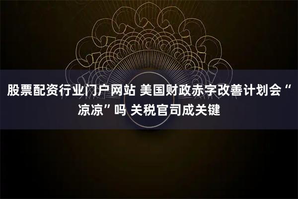 股票配资行业门户网站 美国财政赤字改善计划会“凉凉”吗 关税官司成关键