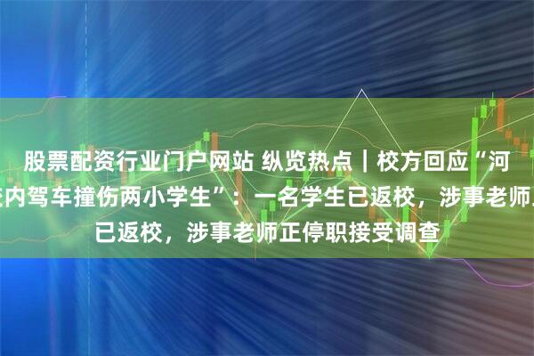 股票配资行业门户网站 纵览热点｜校方回应“河南鹤壁一老师校内驾车撞伤两小学生”：一名学生已返校，涉事老师正停职接受调查
