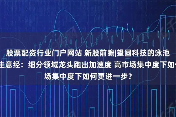 股票配资行业门户网站 新股前瞻|望圆科技的泳池清洁机器人生意经：细分领域龙头跑出加速度 高市场集中度下如何更进一步？