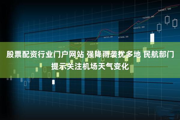 股票配资行业门户网站 强降雨袭扰多地 民航部门提示关注机场天气变化