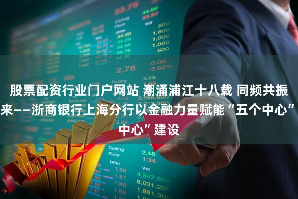 股票配资行业门户网站 潮涌浦江十八载 同频共振向未来——浙商银行上海分行以金融力量赋能“五个中心”建设