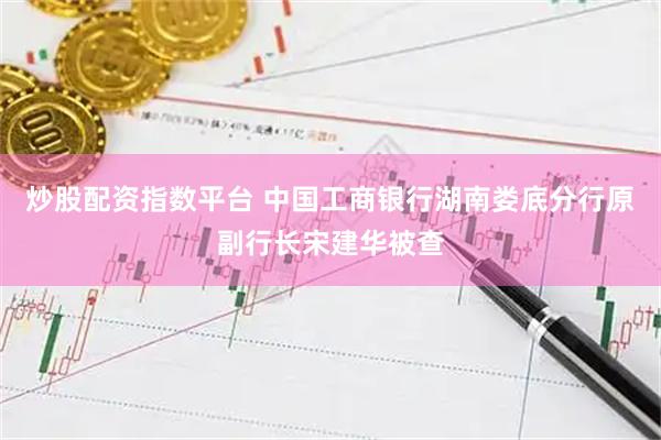 炒股配资指数平台 中国工商银行湖南娄底分行原副行长宋建华被查