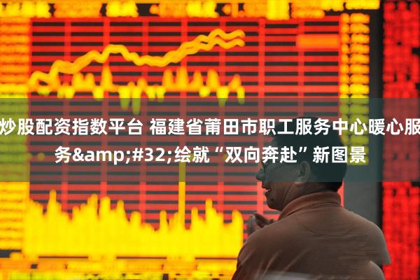 炒股配资指数平台 福建省莆田市职工服务中心暖心服务 绘就“双向奔赴”新图景
