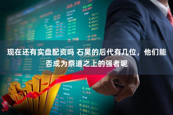现在还有实盘配资吗 石昊的后代有几位，他们能否成为祭道之上的强者呢