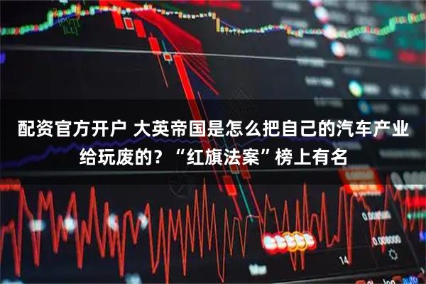 配资官方开户 大英帝国是怎么把自己的汽车产业给玩废的？“红旗法案”榜上有名
