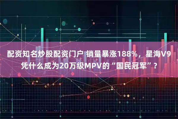 配资知名炒股配资门户 销量暴涨188%，星海V9凭什么成为20万级MPV的“国民冠军”？