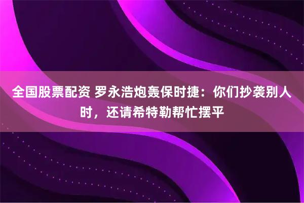 全国股票配资 罗永浩炮轰保时捷：你们抄袭别人时，还请希特勒帮忙摆平