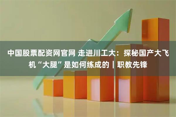 中国股票配资网官网 走进川工大：探秘国产大飞机“大腿”是如何练成的｜职教先锋