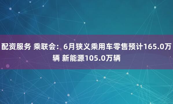 配资服务 乘联会：6月狭义乘用车零售预计165.0万辆 新能源105.0万辆
